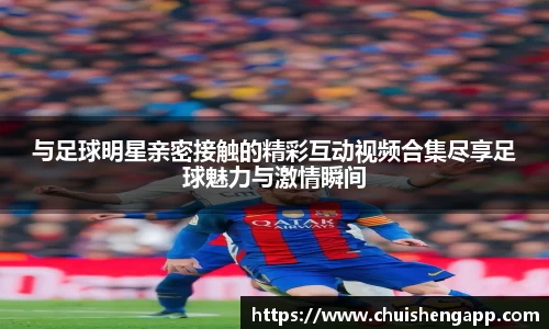 与足球明星亲密接触的精彩互动视频合集尽享足球魅力与激情瞬间